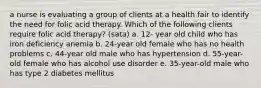 a nurse is evaluating a group of clients at a health fair to identify the need for folic acid therapy. Which of the following clients require folic acid therapy? (sata) a. 12- year old child who has iron deficiency anemia b. 24-year old female who has no health problems c. 44-year old male who has hypertension d. 55-year-old female who has alcohol use disorder e. 35-year-old male who has type 2 diabetes mellitus