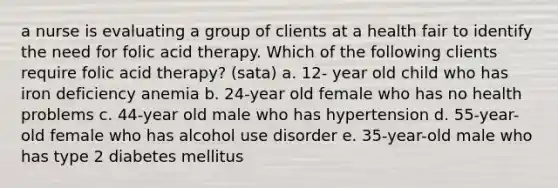 a nurse is evaluating a group of clients at a health fair to identify the need for folic acid therapy. Which of the following clients require folic acid therapy? (sata) a. 12- year old child who has iron deficiency anemia b. 24-year old female who has no health problems c. 44-year old male who has hypertension d. 55-year-old female who has alcohol use disorder e. 35-year-old male who has type 2 diabetes mellitus