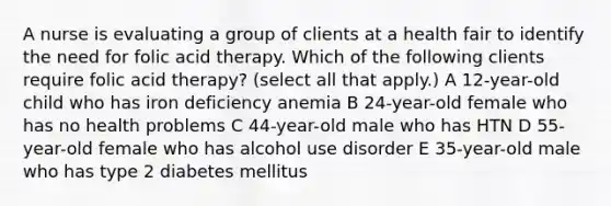 A nurse is evaluating a group of clients at a health fair to identify the need for folic acid therapy. Which of the following clients require folic acid therapy? (select all that apply.) A 12-year-old child who has iron deficiency anemia B 24-year-old female who has no health problems C 44-year-old male who has HTN D 55-year-old female who has alcohol use disorder E 35-year-old male who has type 2 diabetes mellitus