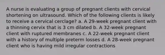 A nurse is evaluating a group of pregnant clients with cervical shortening on ultrasound. Which of the following clients is likely to receive a cervical cerclage? a. A 29-week pregnant client with a thinning cervix that is 3 cm dilated b. A 32-week pregnant client with ruptured membranes c. A 22-week pregnant client with a history of multiple preterm losses d. A 28-week pregnant client who is having mild irregular contractions