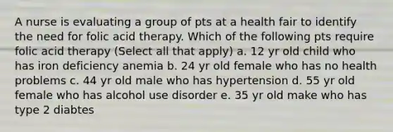 A nurse is evaluating a group of pts at a health fair to identify the need for folic acid therapy. Which of the following pts require folic acid therapy (Select all that apply) a. 12 yr old child who has iron deficiency anemia b. 24 yr old female who has no health problems c. 44 yr old male who has hypertension d. 55 yr old female who has alcohol use disorder e. 35 yr old make who has type 2 diabtes