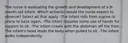 The nurse is evaluating the growth and development of a 9-month-old infant. Which action(s) would the nurse expect to observe? Select all that apply. -The infant rolls from supine to prone to back again. -The infant requires some use of hands for support to sit. -The infant crawls with the abdomen off the floor. -The infant's head leads the body when pulled to sit. -The infant walks independently.