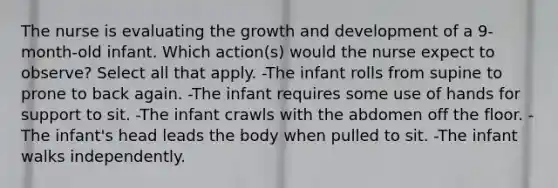 The nurse is evaluating the growth and development of a 9-month-old infant. Which action(s) would the nurse expect to observe? Select all that apply. -The infant rolls from supine to prone to back again. -The infant requires some use of hands for support to sit. -The infant crawls with the abdomen off the floor. -The infant's head leads the body when pulled to sit. -The infant walks independently.