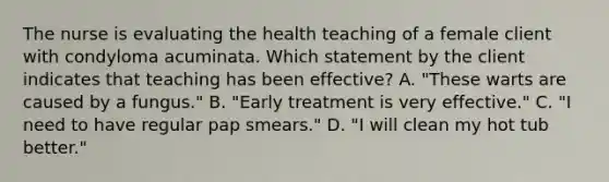 The nurse is evaluating the health teaching of a female client with condyloma acuminata. Which statement by the client indicates that teaching has been effective? A. "These warts are caused by a fungus." B. "Early treatment is very effective." C. "I need to have regular pap smears." D. "I will clean my hot tub better."