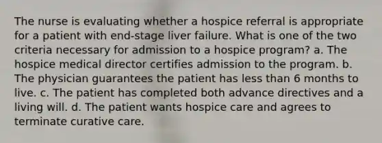 The nurse is evaluating whether a hospice referral is appropriate for a patient with end-stage liver failure. What is one of the two criteria necessary for admission to a hospice program? a. The hospice medical director certifies admission to the program. b. The physician guarantees the patient has less than 6 months to live. c. The patient has completed both advance directives and a living will. d. The patient wants hospice care and agrees to terminate curative care.