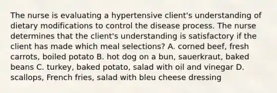 The nurse is evaluating a hypertensive client's understanding of dietary modifications to control the disease process. The nurse determines that the client's understanding is satisfactory if the client has made which meal selections? A. corned beef, fresh carrots, boiled potato B. hot dog on a bun, sauerkraut, baked beans C. turkey, baked potato, salad with oil and vinegar D. scallops, French fries, salad with bleu cheese dressing