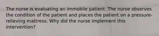 The nurse is evaluating an immobile patient. The nurse observes the condition of the patient and places the patient on a pressure-relieving mattress. Why did the nurse implement this intervention?