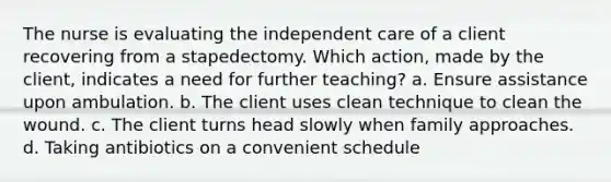 The nurse is evaluating the independent care of a client recovering from a stapedectomy. Which action, made by the client, indicates a need for further teaching? a. Ensure assistance upon ambulation. b. The client uses clean technique to clean the wound. c. The client turns head slowly when family approaches. d. Taking antibiotics on a convenient schedule