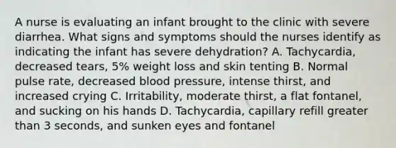 A nurse is evaluating an infant brought to the clinic with severe diarrhea. What signs and symptoms should the nurses identify as indicating the infant has severe dehydration? A. Tachycardia, decreased tears, 5% weight loss and skin tenting B. Normal pulse rate, decreased blood pressure, intense thirst, and increased crying C. Irritability, moderate thirst, a flat fontanel, and sucking on his hands D. Tachycardia, capillary refill greater than 3 seconds, and sunken eyes and fontanel