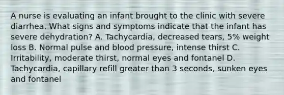 A nurse is evaluating an infant brought to the clinic with severe diarrhea. What signs and symptoms indicate that the infant has severe dehydration? A. Tachycardia, decreased tears, 5% weight loss B. Normal pulse and blood pressure, intense thirst C. Irritability, moderate thirst, normal eyes and fontanel D. Tachycardia, capillary refill greater than 3 seconds, sunken eyes and fontanel