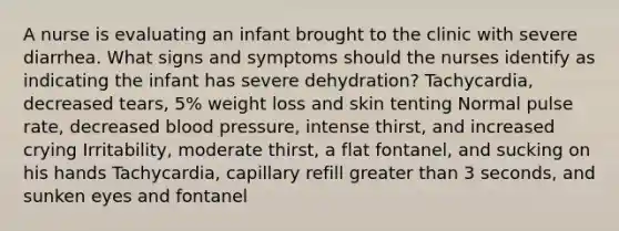 A nurse is evaluating an infant brought to the clinic with severe diarrhea. What signs and symptoms should the nurses identify as indicating the infant has severe dehydration? Tachycardia, decreased tears, 5% weight loss and skin tenting Normal pulse rate, decreased blood pressure, intense thirst, and increased crying Irritability, moderate thirst, a flat fontanel, and sucking on his hands Tachycardia, capillary refill greater than 3 seconds, and sunken eyes and fontanel