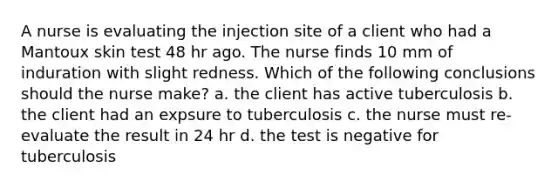 A nurse is evaluating the injection site of a client who had a Mantoux skin test 48 hr ago. The nurse finds 10 mm of induration with slight redness. Which of the following conclusions should the nurse make? a. the client has active tuberculosis b. the client had an expsure to tuberculosis c. the nurse must re-evaluate the result in 24 hr d. the test is negative for tuberculosis