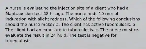 A nurse is evaluating the injection site of a client who had a Mantoux skin test 48 hr ago. The nurse finds 10 mm of induration with slight redness. Which of the following conclusions should the nurse make? a. The client has active tuberculosis. b. The client had an exposure to tuberculosis. c. The nurse must re-evaluate the result in 24 hr. d. The test is negative for tuberculosis.