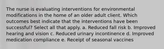 The nurse is evaluating interventions for environmental modifications in the home of an older adult client. Which outcomes best indicate that the interventions have been successful? Select all that apply. a. Reduced fall risk b. Improved hearing and vision c. Reduced urinary incontinence d. Improved medication compliance e. Receipt of seasonal vaccines