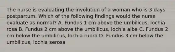 The nurse is evaluating the involution of a woman who is 3 days postpartum. Which of the following findings would the nurse evaluate as normal? A. Fundus 1 cm above the umbilicus, lochia rosa B. Fundus 2 cm above the umbilicus, lochia alba C. Fundus 2 cm below the umbilicus, lochia rubra D. Fundus 3 cm below the umbilicus, lochia serosa