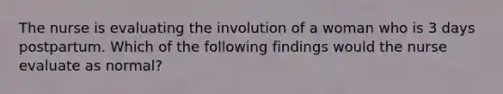 The nurse is evaluating the involution of a woman who is 3 days postpartum. Which of the following findings would the nurse evaluate as normal?