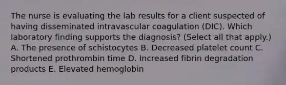 The nurse is evaluating the lab results for a client suspected of having disseminated intravascular coagulation​ (DIC). Which laboratory finding supports the​ diagnosis? (Select all that​ apply.) A. The presence of schistocytes B. Decreased platelet count C. Shortened prothrombin time D. Increased fibrin degradation products E. Elevated hemoglobin