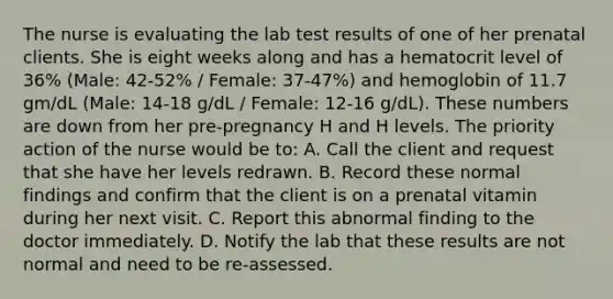 The nurse is evaluating the lab test results of one of her prenatal clients. She is eight weeks along and has a hematocrit level of 36% (Male: 42-52% / Female: 37-47%) and hemoglobin of 11.7 gm/dL (Male: 14-18 g/dL / Female: 12-16 g/dL). These numbers are down from her pre-pregnancy H and H levels. The priority action of the nurse would be to: A. Call the client and request that she have her levels redrawn. B. Record these normal findings and confirm that the client is on a prenatal vitamin during her next visit. C. Report this abnormal finding to the doctor immediately. D. Notify the lab that these results are not normal and need to be re-assessed.