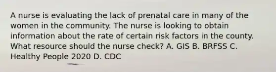 A nurse is evaluating the lack of prenatal care in many of the women in the community. The nurse is looking to obtain information about the rate of certain risk factors in the county. What resource should the nurse check? A. GIS B. BRFSS C. Healthy People 2020 D. CDC