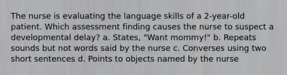 The nurse is evaluating the language skills of a 2-year-old patient. Which assessment finding causes the nurse to suspect a developmental delay? a. States, "Want mommy!" b. Repeats sounds but not words said by the nurse c. Converses using two short sentences d. Points to objects named by the nurse