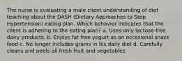 The nurse is evaluating a male client understanding of diet teaching about the DASH (Dietary Approaches to Stop Hypertension) eating plan. Which behavior indicates that the client is adhering to the eating plan? a. Uses only lactose-free dairy products. b. Enjoys fat free yogurt as an occasional snack food c. No longer includes grains in his daily diet d. Carefully cleans and peels all fresh fruit and vegetables