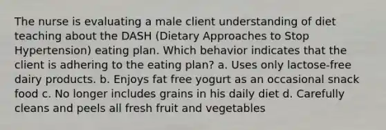 The nurse is evaluating a male client understanding of diet teaching about the DASH (Dietary Approaches to Stop Hypertension) eating plan. Which behavior indicates that the client is adhering to the eating plan? a. Uses only lactose-free dairy products. b. Enjoys fat free yogurt as an occasional snack food c. No longer includes grains in his daily diet d. Carefully cleans and peels all fresh fruit and vegetables