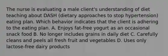 The nurse is evaluating a male client's understanding of diet teaching about DASH (dietary approaches to stop hypertension) eating plan. Which behavior indicates that the client is adhering to the eating plan. A. Enjoys fat-free yogurt as an occasional snack food B. No longer includes grains in daily diet C. Carefully cleans and peels all fresh fruit and vegetables D. Uses only lactose-free dairy products