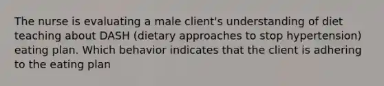 The nurse is evaluating a male client's understanding of diet teaching about DASH (dietary approaches to stop hypertension) eating plan. Which behavior indicates that the client is adhering to the eating plan