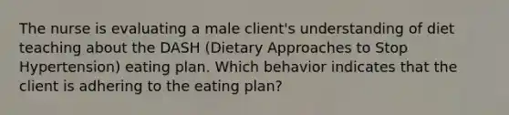 The nurse is evaluating a male client's understanding of diet teaching about the DASH (Dietary Approaches to Stop Hypertension) eating plan. Which behavior indicates that the client is adhering to the eating plan?