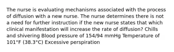 The nurse is evaluating mechanisms associated with the process of diffusion with a new nurse. The nurse determines there is not a need for further instruction if the new nurse states that which clinical manifestation will increase the rate of​ diffusion? Chills and shivering Blood pressure of​ 154/94 mmHg Temperature of 101°F ​(38.3°​C) Excessive perspiration