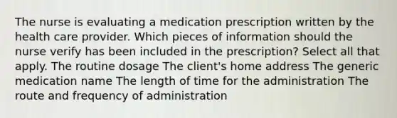 The nurse is evaluating a medication prescription written by the health care provider. Which pieces of information should the nurse verify has been included in the prescription? Select all that apply. The routine dosage The client's home address The generic medication name The length of time for the administration The route and frequency of administration