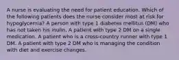 A nurse is evaluating the need for patient education. Which of the following patients does the nurse consider most at risk for hypoglycemia? A person with type 1 diabetes mellitus (DM) who has not taken his inulin. A patient with type 2 DM on a single medication. A patient who is a cross-country runner with type 1 DM. A patient with type 2 DM who is managing the condition with diet and exercise changes.