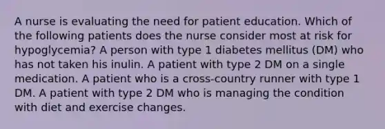 A nurse is evaluating the need for patient education. Which of the following patients does the nurse consider most at risk for hypoglycemia? A person with type 1 diabetes mellitus (DM) who has not taken his inulin. A patient with type 2 DM on a single medication. A patient who is a cross-country runner with type 1 DM. A patient with type 2 DM who is managing the condition with diet and exercise changes.