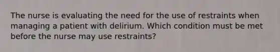 The nurse is evaluating the need for the use of restraints when managing a patient with delirium. Which condition must be met before the nurse may use restraints?