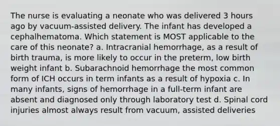 The nurse is evaluating a neonate who was delivered 3 hours ago by vacuum-assisted delivery. The infant has developed a cephalhematoma. Which statement is MOST applicable to the care of this neonate? a. Intracranial hemorrhage, as a result of birth trauma, is more likely to occur in the preterm, low birth weight infant b. Subarachnoid hemorrhage the most common form of ICH occurs in term infants as a result of hypoxia c. In many infants, signs of hemorrhage in a full-term infant are absent and diagnosed only through laboratory test d. Spinal cord injuries almost always result from vacuum, assisted deliveries