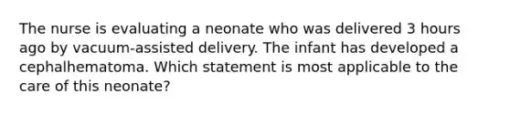 The nurse is evaluating a neonate who was delivered 3 hours ago by vacuum-assisted delivery. The infant has developed a cephalhematoma. Which statement is most applicable to the care of this neonate?