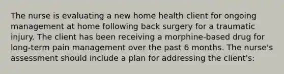 The nurse is evaluating a new home health client for ongoing management at home following back surgery for a traumatic injury. The client has been receiving a morphine-based drug for long-term pain management over the past 6 months. The nurse's assessment should include a plan for addressing the client's: