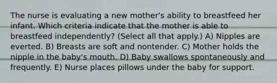 The nurse is evaluating a new mother's ability to breastfeed her infant. Which criteria indicate that the mother is able to breastfeed independently? (Select all that apply.) A) Nipples are everted. B) Breasts are soft and nontender. C) Mother holds the nipple in the baby's mouth. D) Baby swallows spontaneously and frequently. E) Nurse places pillows under the baby for support.