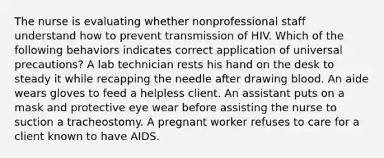 The nurse is evaluating whether nonprofessional staff understand how to prevent transmission of HIV. Which of the following behaviors indicates correct application of universal precautions? A lab technician rests his hand on the desk to steady it while recapping the needle after drawing blood. An aide wears gloves to feed a helpless client. An assistant puts on a mask and protective eye wear before assisting the nurse to suction a tracheostomy. A pregnant worker refuses to care for a client known to have AIDS.