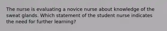 The nurse is evaluating a novice nurse about knowledge of the sweat glands. Which statement of the student nurse indicates the need for further learning?