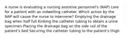 A nurse is evaluating a nursing assistive personnel's (NAP) care for a patient with an indwelling catheter. Which action by the NAP will cause the nurse to intervene? Emptying the drainage bag when half full Kinking the catheter tubing to obtain a urine specimen Placing the drainage bag on the side rail of the patient's bed Securing the catheter tubing to the patient's thigh