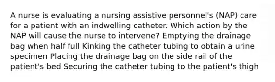 A nurse is evaluating a nursing assistive personnel's (NAP) care for a patient with an indwelling catheter. Which action by the NAP will cause the nurse to intervene? Emptying the drainage bag when half full Kinking the catheter tubing to obtain a urine specimen Placing the drainage bag on the side rail of the patient's bed Securing the catheter tubing to the patient's thigh