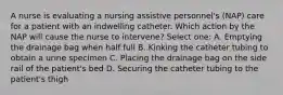 A nurse is evaluating a nursing assistive personnel's (NAP) care for a patient with an indwelling catheter. Which action by the NAP will cause the nurse to intervene? Select one: A. Emptying the drainage bag when half full B. Kinking the catheter tubing to obtain a urine specimen C. Placing the drainage bag on the side rail of the patient's bed D. Securing the catheter tubing to the patient's thigh