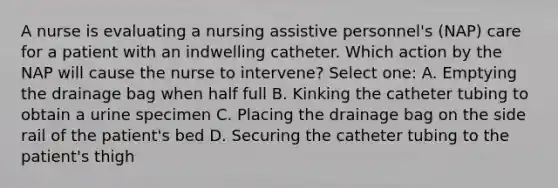 A nurse is evaluating a nursing assistive personnel's (NAP) care for a patient with an indwelling catheter. Which action by the NAP will cause the nurse to intervene? Select one: A. Emptying the drainage bag when half full B. Kinking the catheter tubing to obtain a urine specimen C. Placing the drainage bag on the side rail of the patient's bed D. Securing the catheter tubing to the patient's thigh