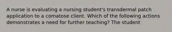 A nurse is evaluating a nursing student's transdermal patch application to a comatose client. Which of the following actions demonstrates a need for further teaching? The student