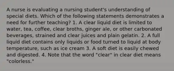 A nurse is evaluating a nursing student's understanding of special diets. Which of the following statements demonstrates a need for further teaching? 1. A clear liquid diet is limited to water, tea, coffee, clear broths, ginger ale, or other carbonated beverages, strained and clear juices and plain gelatin. 2. A full liquid diet contains only liquids or food turned to liquid at body temperature, such as ice cream 3. A soft diet is easily chewed and digested. 4. Note that the word "clear" in clear diet means "colorless."