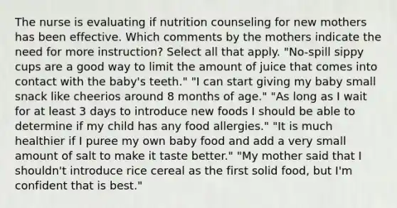 The nurse is evaluating if nutrition counseling for new mothers has been effective. Which comments by the mothers indicate the need for more instruction? Select all that apply. "No-spill sippy cups are a good way to limit the amount of juice that comes into contact with the baby's teeth." "I can start giving my baby small snack like cheerios around 8 months of age." "As long as I wait for at least 3 days to introduce new foods I should be able to determine if my child has any food allergies." "It is much healthier if I puree my own baby food and add a very small amount of salt to make it taste better." "My mother said that I shouldn't introduce rice cereal as the first solid food, but I'm confident that is best."