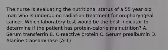 The nurse is evaluating the nutritional status of a 55-year-old man who is undergoing radiation treatment for oropharyngeal cancer. Which laboratory test would be the best indicator to determine if the patient has protein-calorie malnutrition? A. Serum transferrin B. C-reactive protein C. Serum prealbumin D. Alanine transaminase (ALT)