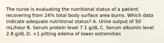 The nurse is evaluating the nutritional status of a patient recovering from 24% total body surface area burns. Which data indicate adequate nutritional status? A. Urine output of 50 mL/hour B. Serum protein level 7.1 g/dL C. Serum albumin level 2.8 g/dL D. +1 pitting edema of lower extremities