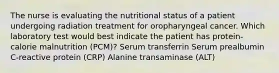 The nurse is evaluating the nutritional status of a patient undergoing radiation treatment for oropharyngeal cancer. Which laboratory test would best indicate the patient has protein-calorie malnutrition (PCM)? Serum transferrin Serum prealbumin C-reactive protein (CRP) Alanine transaminase (ALT)